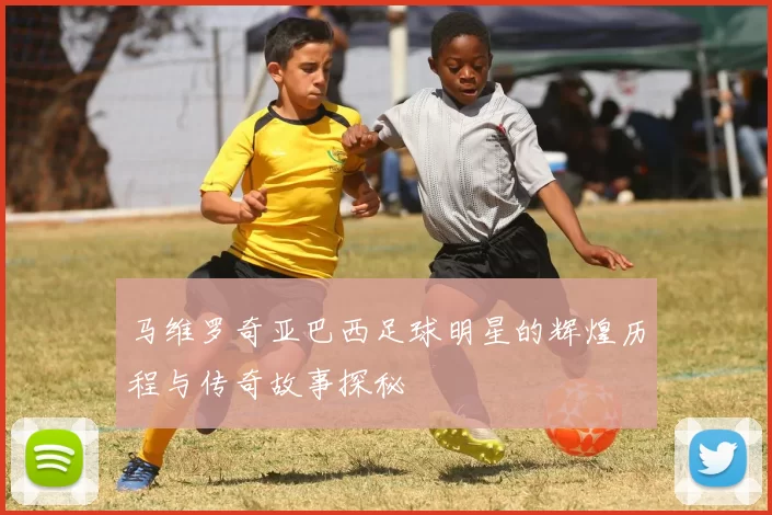 马维罗奇亚巴西足球明星的辉煌历程与传奇故事探秘