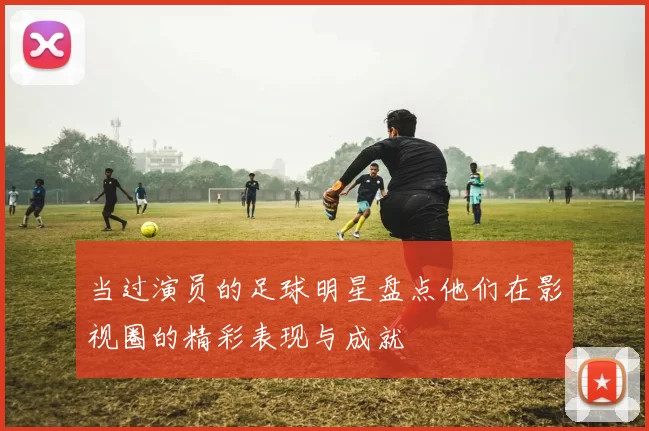 当过演员的足球明星盘点他们在影视圈的精彩表现与成就