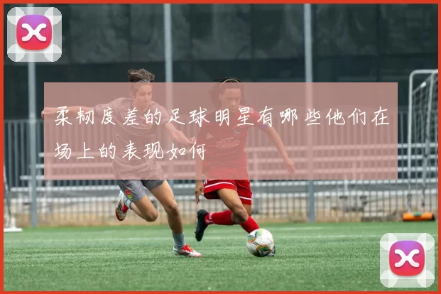 柔韧度差的足球明星有哪些他们在场上的表现如何