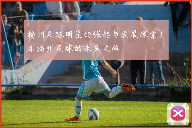 梅州足球明星的崛起与发展探索广东梅州足球的未来之路