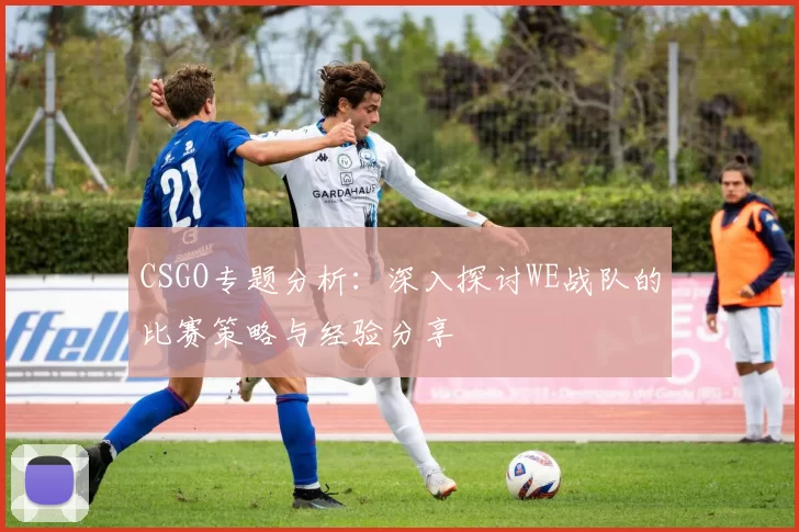 CSGO专题分析：深入探讨WE战队的比赛策略与经验分享