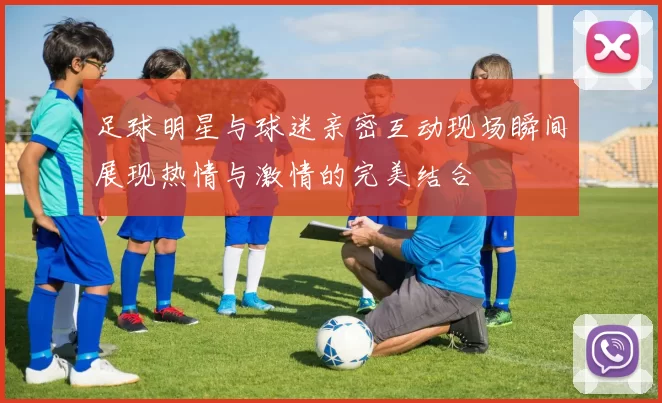 足球明星与球迷亲密互动现场瞬间展现热情与激情的完美结合