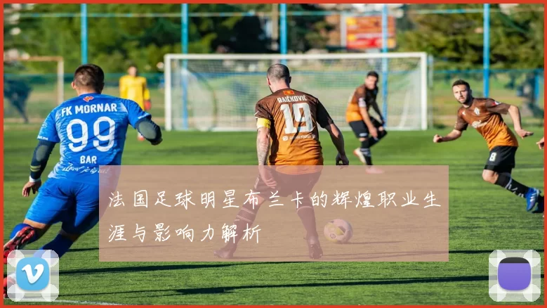 法国足球明星布兰卡的辉煌职业生涯与影响力解析