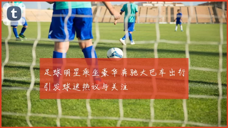 足球明星乘坐豪华奔驰大巴车出行引发球迷热议与关注