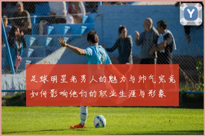 足球明星老男人的魅力与帅气究竟如何影响他们的职业生涯与形象