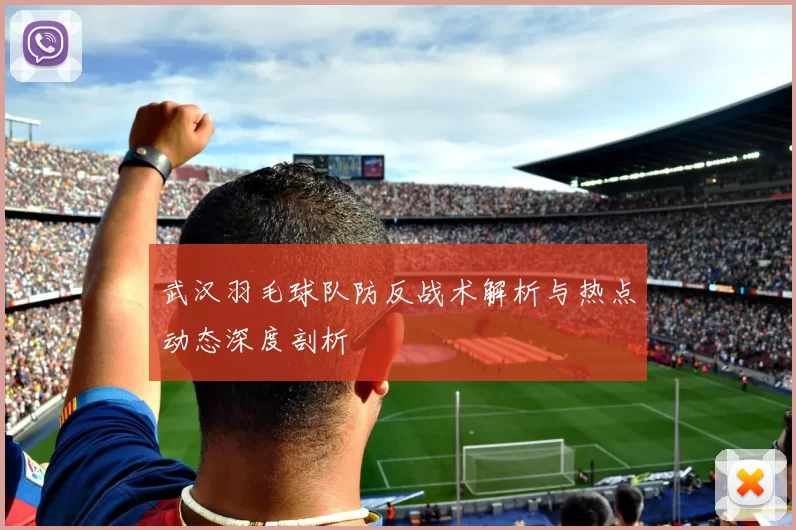 武汉羽毛球队防反战术解析与热点动态深度剖析