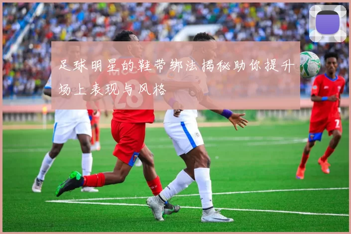 足球明星的鞋带绑法揭秘助你提升场上表现与风格