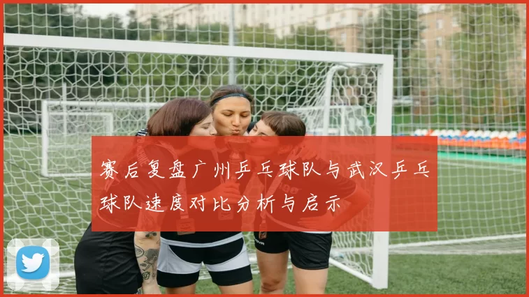 赛后复盘广州乒乓球队与武汉乒乓球队速度对比分析与启示
