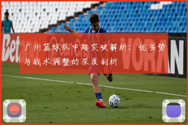 广州篮球队中路突破解析：优劣势与战术调整的深度剖析