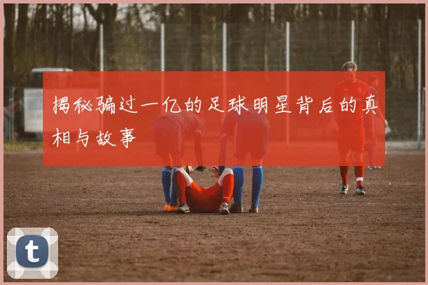 揭秘骗过一亿的足球明星背后的真相与故事