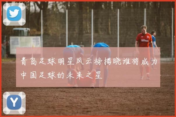 青岛足球明星风云榜揭晓谁将成为中国足球的未来之星