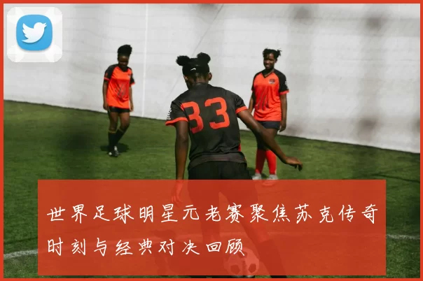 世界足球明星元老赛聚焦苏克传奇时刻与经典对决回顾
