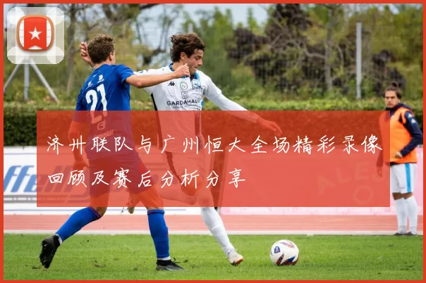济卅联队与广州恒大全场精彩录像回顾及赛后分析分享