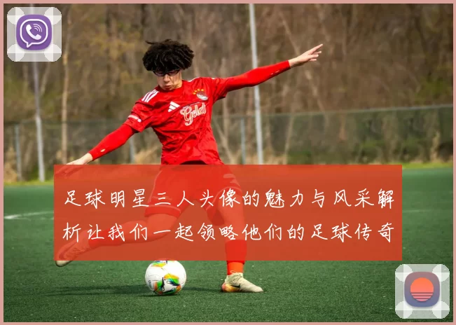 足球明星三人头像的魅力与风采解析让我们一起领略他们的足球传奇与个性魅力
