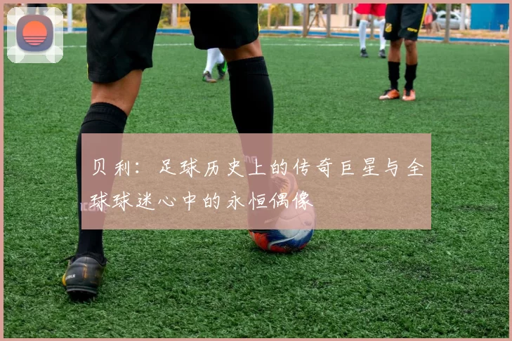 贝利：足球历史上的传奇巨星与全球球迷心中的永恒偶像
