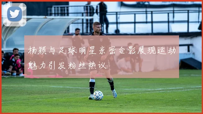 杨颖与足球明星亲密合影展现运动魅力引发粉丝热议
