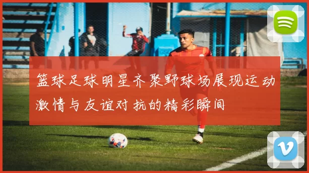 篮球足球明星齐聚野球场展现运动激情与友谊对抗的精彩瞬间