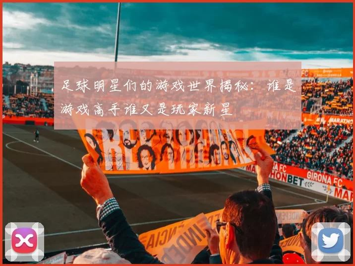 足球明星们的游戏世界揭秘：谁是游戏高手谁又是玩家新星