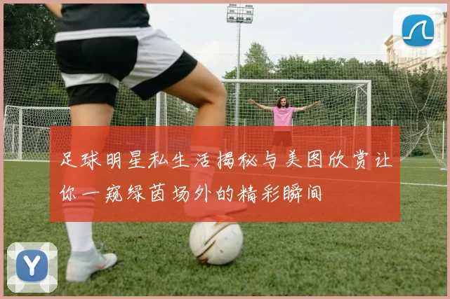 足球明星私生活揭秘与美图欣赏让你一窥绿茵场外的精彩瞬间