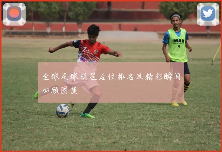 全球足球明星后位排名及精彩瞬间回顾图集