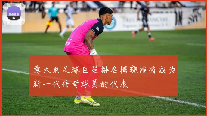 意大利足球巨星排名揭晓谁将成为新一代传奇球员的代表