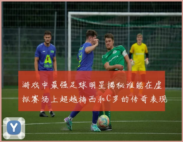 游戏中最强足球明星揭秘谁能在虚拟赛场上超越梅西和C罗的传奇表现