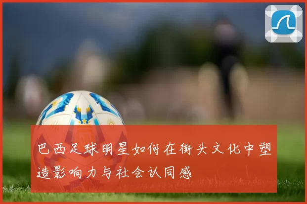 巴西足球明星如何在街头文化中塑造影响力与社会认同感