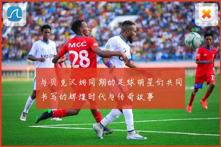 与贝克汉姆同期的足球明星们共同书写的辉煌时代与传奇故事