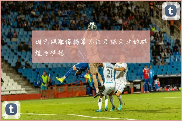 姆巴佩雕像揭幕见证足球天才的辉煌与梦想