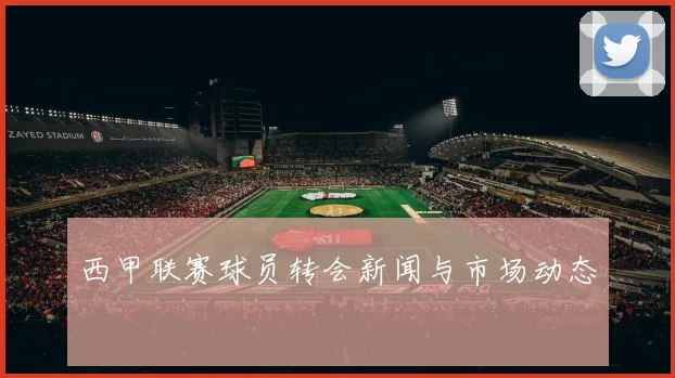 西甲联赛球员转会新闻与市场动态