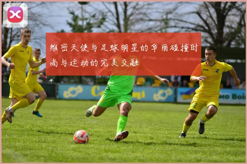 维密天使与足球明星的华丽碰撞时尚与运动的完美交融