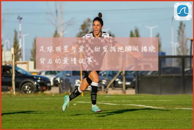足球明星与爱人甜蜜拥抱瞬间揭晓背后的爱情故事