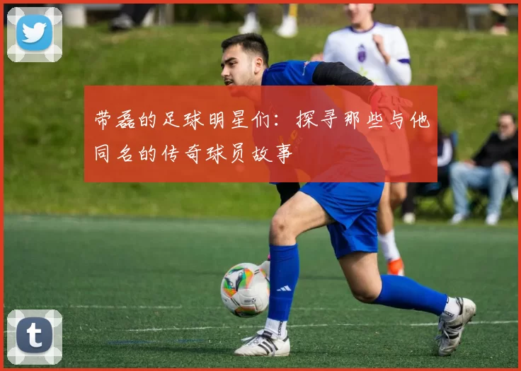 带磊的足球明星们：探寻那些与他同名的传奇球员故事