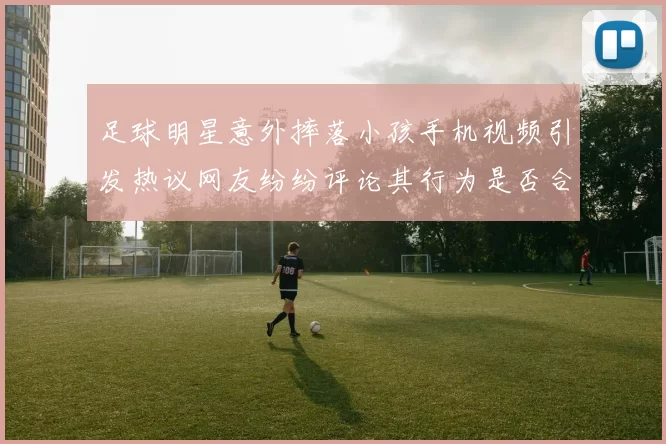足球明星意外摔落小孩手机视频引发热议网友纷纷评论其行为是否合适