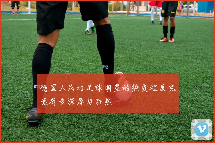 德国人民对足球明星的热爱程度究竟有多深厚与狂热