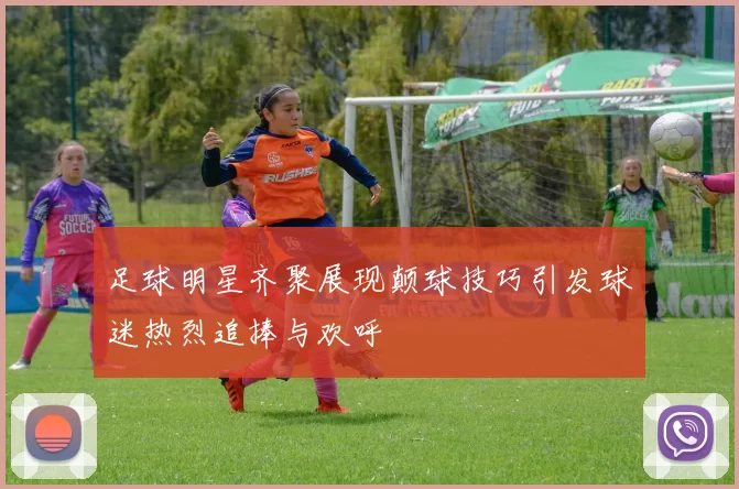 足球明星齐聚展现颠球技巧引发球迷热烈追捧与欢呼