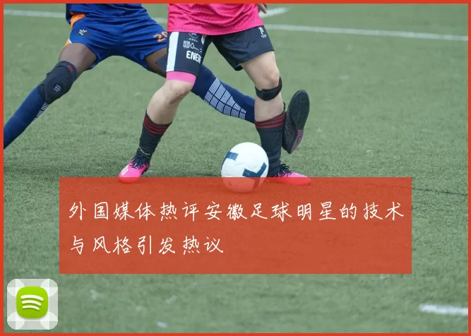 外国媒体热评安徽足球明星的技术与风格引发热议