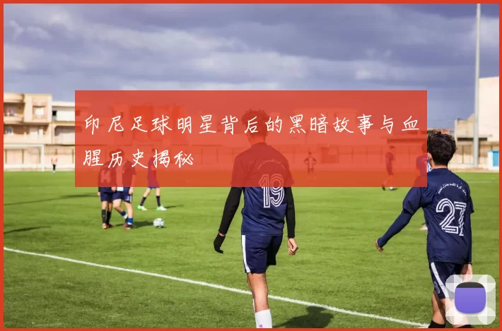 印尼足球明星背后的黑暗故事与血腥历史揭秘