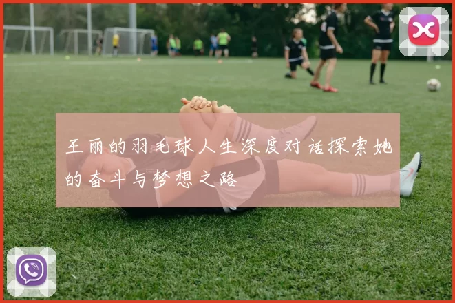 王丽的羽毛球人生深度对话探索她的奋斗与梦想之路