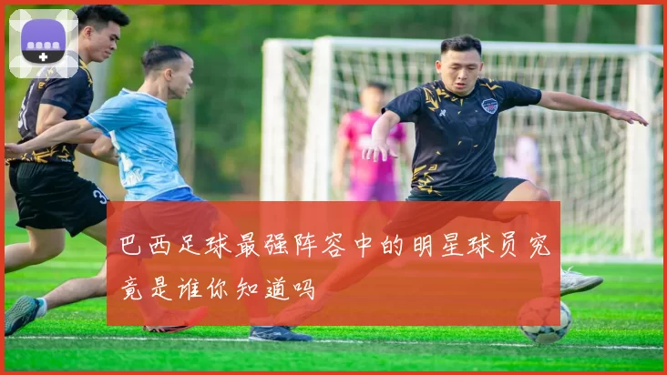 巴西足球最强阵容中的明星球员究竟是谁你知道吗