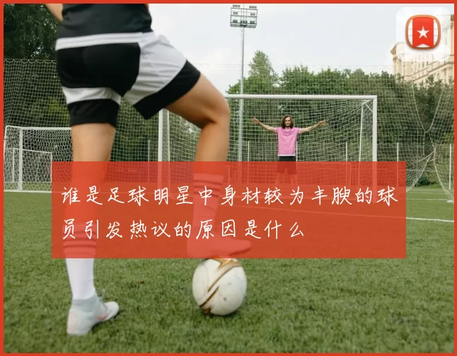 谁是足球明星中身材较为丰腴的球员引发热议的原因是什么