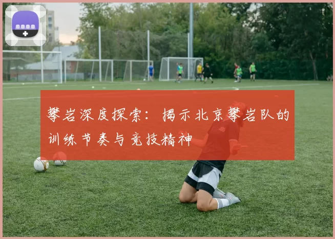 攀岩深度探索：揭示北京攀岩队的训练节奏与竞技精神