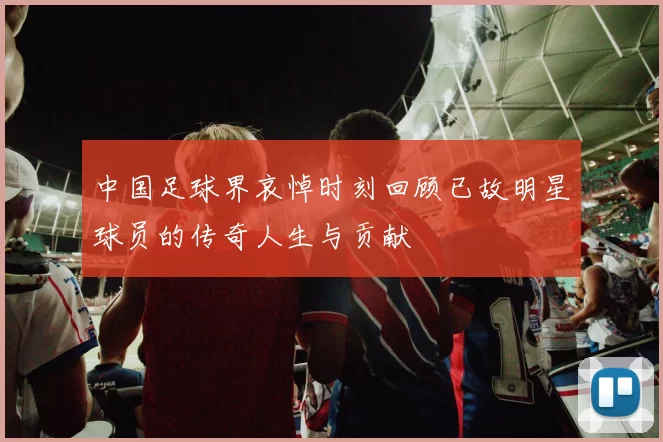 中国足球界哀悼时刻回顾已故明星球员的传奇人生与贡献