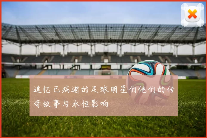追忆已病逝的足球明星们他们的传奇故事与永恒影响