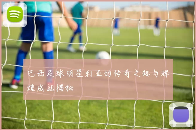 巴西足球明星利亚的传奇之路与辉煌成就揭秘