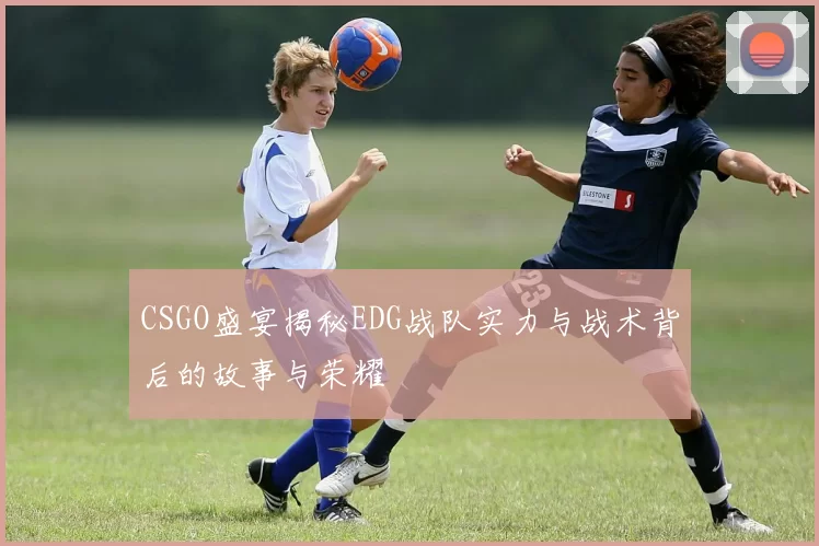 CSGO盛宴揭秘EDG战队实力与战术背后的故事与荣耀