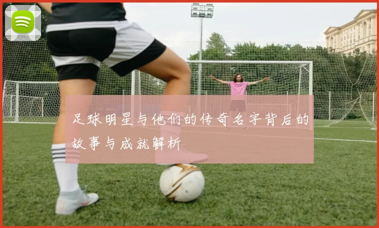 足球明星与他们的传奇名字背后的故事与成就解析