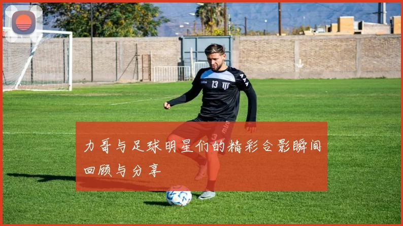 力哥与足球明星们的精彩合影瞬间回顾与分享