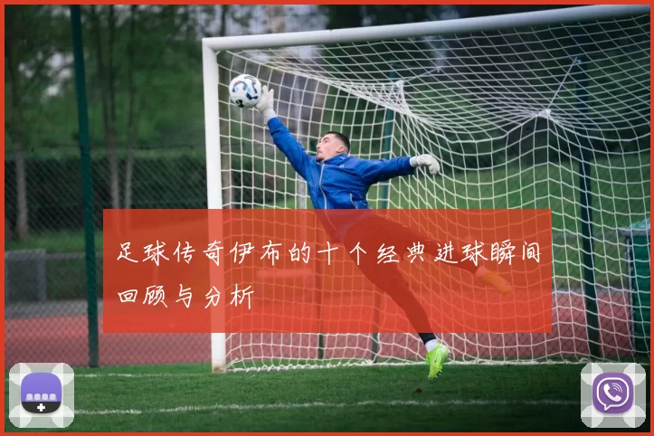 足球传奇伊布的十个经典进球瞬间回顾与分析