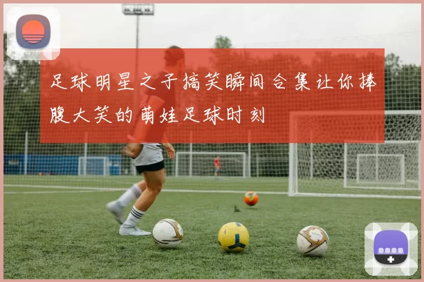 足球明星之子搞笑瞬间合集让你捧腹大笑的萌娃足球时刻